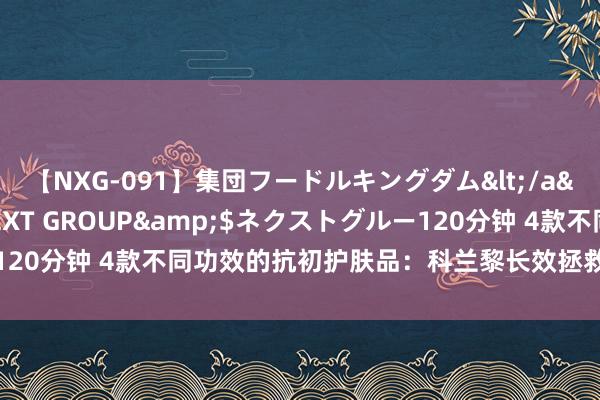 【NXG-091】集団フードルキングダム</a>2010-04-20NEXT GROUP&$ネクストグルー120分钟 4款不同功效的抗初护肤品:科兰黎长效拯救,六胜肽焕活肌肤