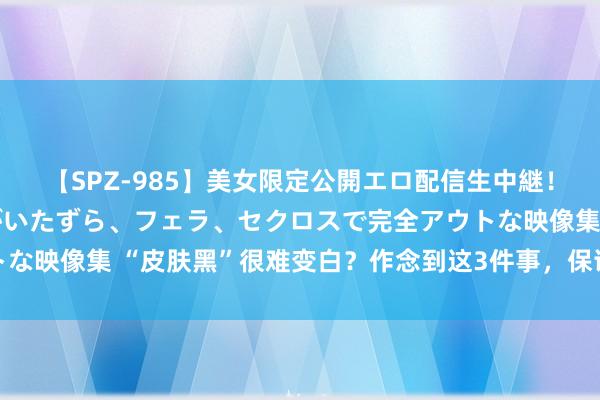 【SPZ-985】美女限定公開エロ配信生中継!素人娘、カップルたちがいたずら、フェラ、セクロスで完全アウトな映像集 “皮肤黑”很难变白?作念到这3件事,保证皮肤洁白透亮
