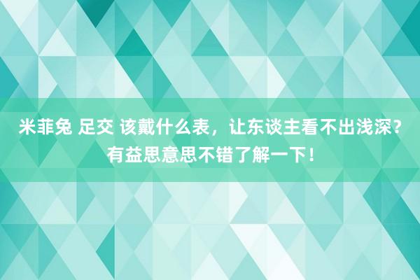 米菲兔 足交 该戴什么表,让东谈主看不出浅深?有益思意思不错了解一下!