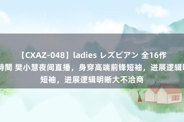 【CXAZ-048】ladies レズビアン 全16作品 PartIV 4時間 樊小慧夜间直播,身穿高端前锋短袖,进展逻辑明晰大不洽商