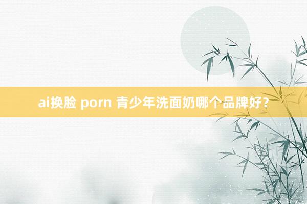 ai换脸 porn 青少年洗面奶哪个品牌好?