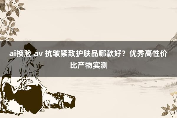 ai换脸 av 抗皱紧致护肤品哪款好?优秀高性价比产物实测