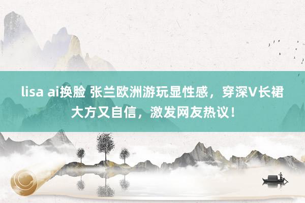 lisa ai换脸 张兰欧洲游玩显性感,穿深V长裙大方又自信,激发网友热议!