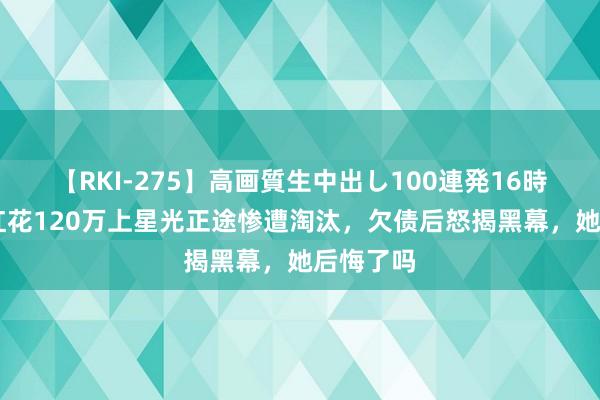 【RKI-275】高画質生中出し100連発16時間 为走红花120万上星光正途惨遭淘汰,欠债后怒揭黑幕,她后悔了吗