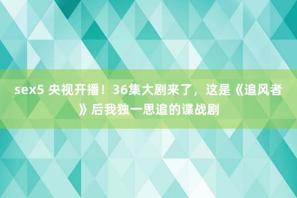 sex5 央视开播!36集大剧来了,这是《追风者》后我独一思追的谍战剧