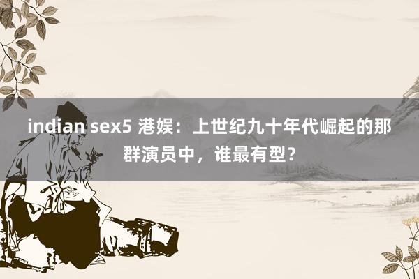 indian sex5 港娱:上世纪九十年代崛起的那群演员中,谁最有型?