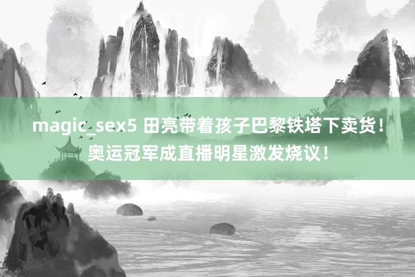magic_sex5 田亮带着孩子巴黎铁塔下卖货!奥运冠军成直播明星激发烧议!