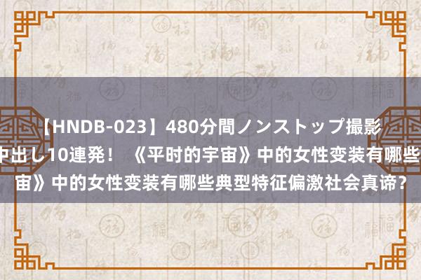 【HNDB-023】480分間ノンストップ撮影 ノーカット編集で本物中出し10連発! 《平时的宇宙》中的女性变装有哪些典型特征偏激社会真谛?