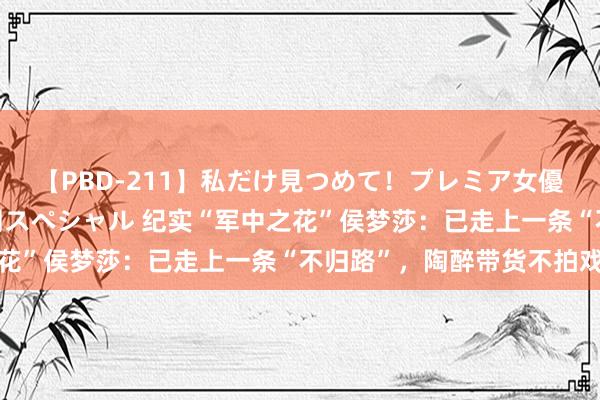 【PBD-211】私だけ見つめて!プレミア女優と主観でセックス8時間スペシャル 纪实“军中之花”侯梦莎:已走上一条“不归路”,陶醉带货不拍戏