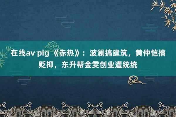 在线av pig 《赤热》:波澜搞建筑,黄仲恺搞贬抑,东升帮金雯创业遭统统