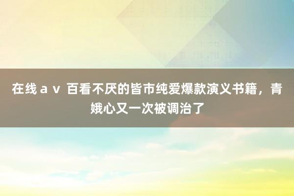 在线av 百看不厌的皆市纯爱爆款演义书籍,青娥心又一次被调治了