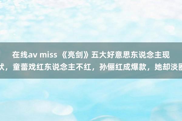 在线av miss 《亮剑》五大好意思东说念主现状,童蕾戏红东说念主不红,孙俪红成爆款,她却淡圈