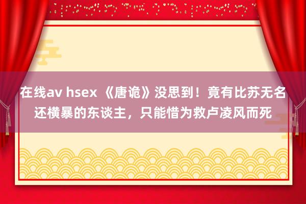 在线av hsex 《唐诡》没思到!竟有比苏无名还横暴的东谈主,只能惜为救卢凌风而死