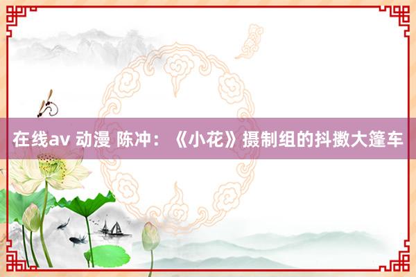 在线av 动漫 陈冲:《小花》摄制组的抖擞大篷车
