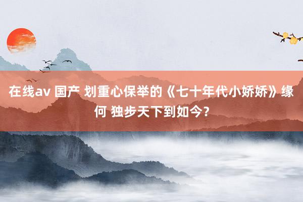 在线av 国产 划重心保举的《七十年代小娇娇》缘何 独步天下到如今?
