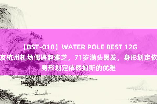 【BST-010】WATER POLE BEST 12GALs 8時間 网友杭州机场偶遇赵雅芝,71岁满头黑发,身形划定依然如斯的优雅