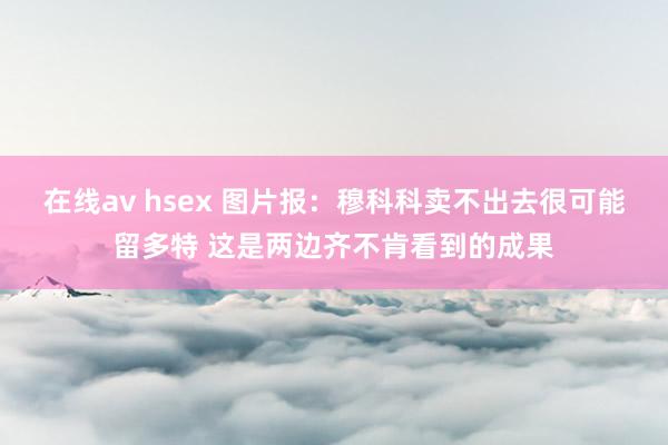 在线av hsex 图片报:穆科科卖不出去很可能留多特 这是两边齐不肯看到的成果