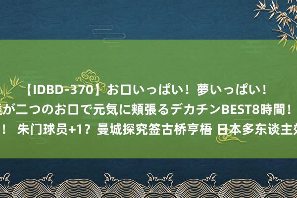 【IDBD-370】お口いっぱい!夢いっぱい! MEGAマラ S級美女達が二つのお口で元気に頬張るデカチンBEST8時間!! 朱门球员+1?曼城探究签古桥亨梧 日本多东谈主效能五大联赛朱门?