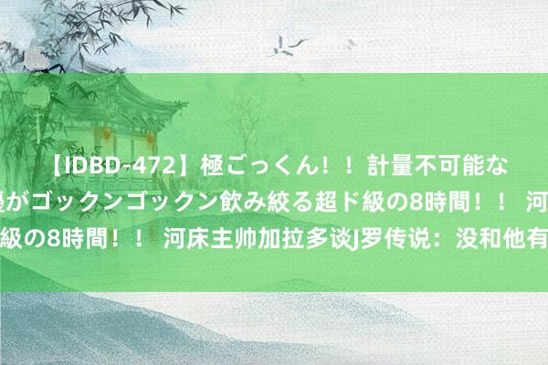 【IDBD-472】極ごっくん!!計量不可能な爆量ザーメンをS級女優がゴックンゴックン飲み絞る超ド級の8時間!! 河床主帅加拉多谈J罗传说:没和他有过研究