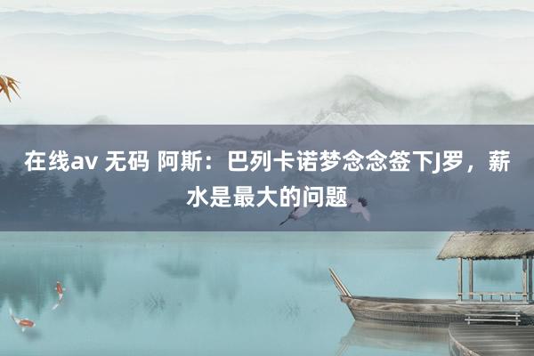 在线av 无码 阿斯:巴列卡诺梦念念签下J罗,薪水是最大的问题