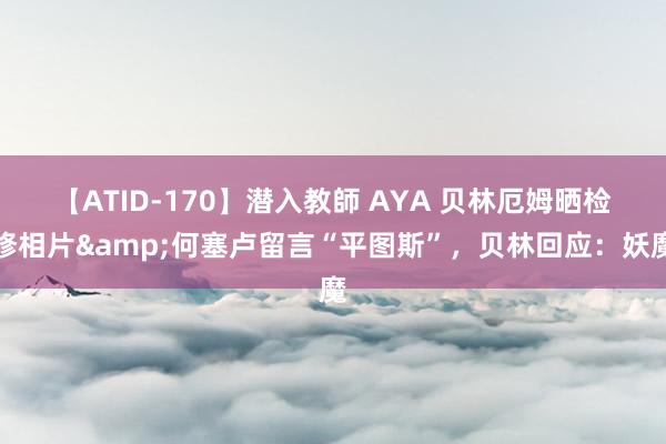 【ATID-170】潜入教師 AYA 贝林厄姆晒检修相片&何塞卢留言“平图斯”,贝林回应:妖魔