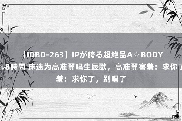 【IDBD-263】IPが誇る超絶品A☆BODYスペシャル8時間 球迷为高准翼唱生辰歌,高准翼害羞:求你了,别唱了