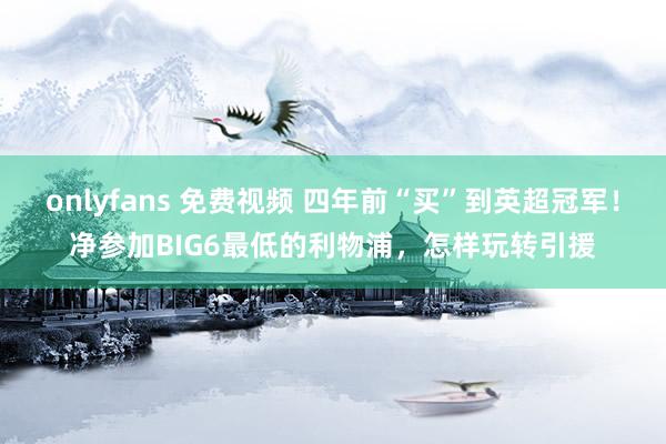 onlyfans 免费视频 四年前“买”到英超冠军!净参加BIG6最低的利物浦,怎样玩转引援