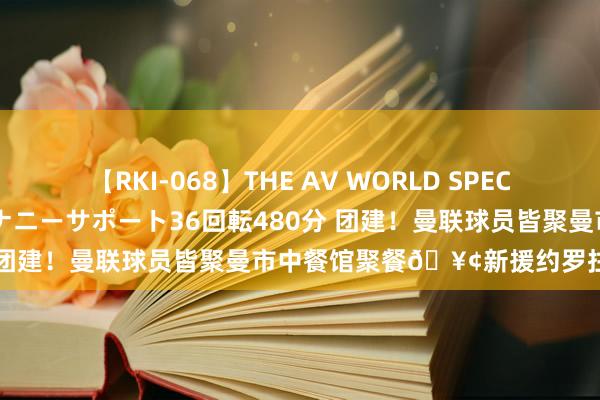 【RKI-068】THE AV WORLD SPECIAL あなただけに 最高のオナニーサポート36回転480分 团建!曼联球员皆聚曼市中餐馆聚餐?新援约罗拄拐插足