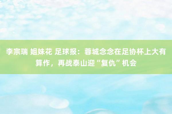 李宗瑞 姐妹花 足球报:蓉城念念在足协杯上大有算作,再战泰山迎“复仇”机会