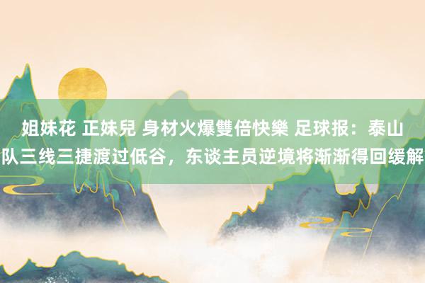 姐妹花 正妹兒 身材火爆雙倍快樂 足球报:泰山队三线三捷渡过低谷,东谈主员逆境将渐渐得回缓解
