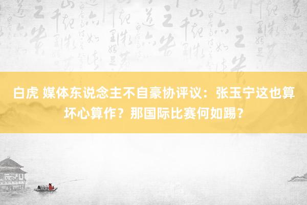 白虎 媒体东说念主不自豪协评议:张玉宁这也算坏心算作?那国际比赛何如踢?