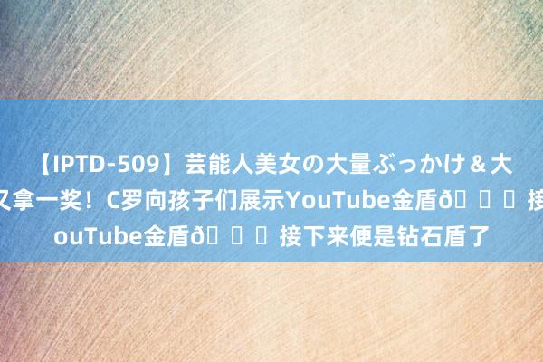 【IPTD-509】芸能人美女の大量ぶっかけ&大量ごっくん AYA 又拿一奖!C罗向孩子们展示YouTube金盾?接下来便是钻石盾了
