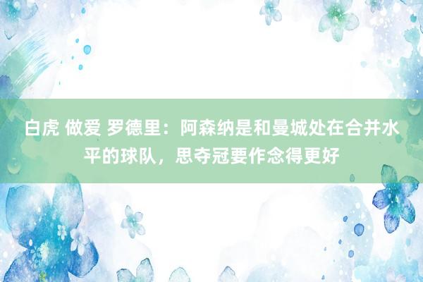 白虎 做爱 罗德里:阿森纳是和曼城处在合并水平的球队,思夺冠要作念得更好