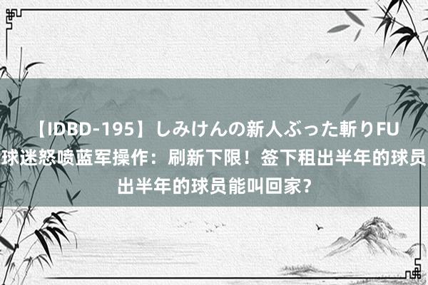【IDBD-195】しみけんの新人ぶった斬りFUCK 6本番 球迷怒喷蓝军操作:刷新下限!签下租出半年的球员能叫回家?