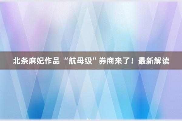 北条麻妃作品 “航母级”券商来了!最新解读