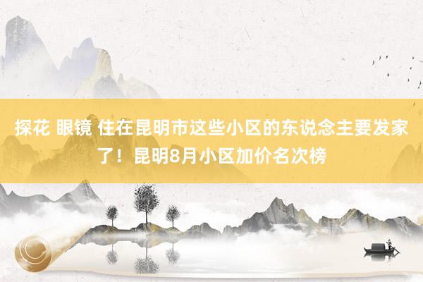 探花 眼镜 住在昆明市这些小区的东说念主要发家了!昆明8月小区加价名次榜