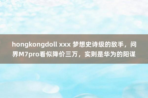 hongkongdoll xxx 梦想史诗级的敌手,问界M7pro看似降价三万,实则是华为的阳谋