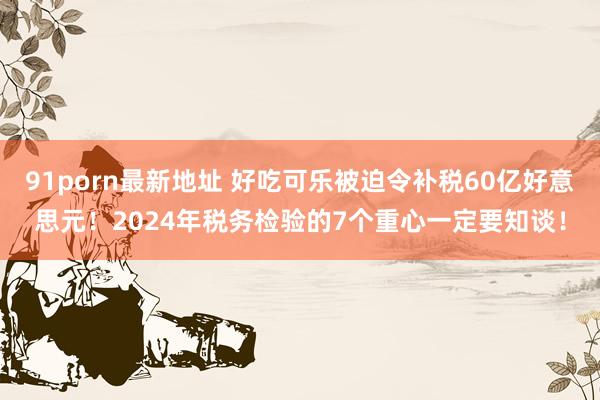 91porn最新地址 好吃可乐被迫令补税60亿好意思元!2024年税务检验的7个重心一定要知谈!