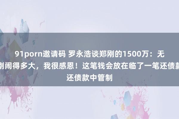 91porn邀请码 罗永浩谈郑刚的1500万:无论和郑刚闹得多大,我很感恩!这笔钱会放在临了一笔还债款中管制
