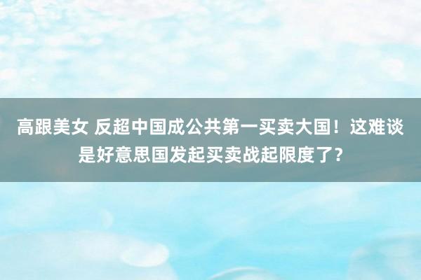 高跟美女 反超中国成公共第一买卖大国!这难谈是好意思国发起买卖战起限度了?