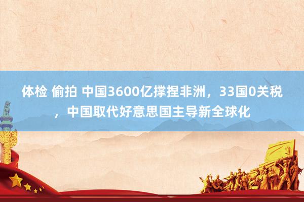 体检 偷拍 中国3600亿撑捏非洲,33国0关税,中国取代好意思国主导新全球化