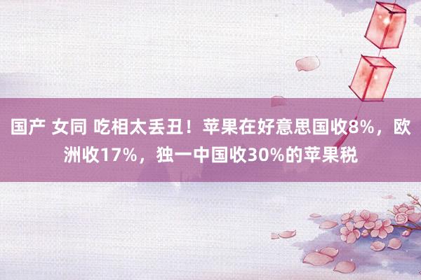 国产 女同 吃相太丢丑!苹果在好意思国收8%,欧洲收17%,独一中国收30%的苹果税