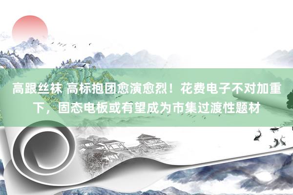 高跟丝袜 高标抱团愈演愈烈!花费电子不对加重下,固态电板或有望成为市集过渡性题材