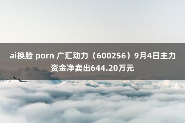 ai换脸 porn 广汇动力(600256)9月4日主力资金净卖出644.20万元