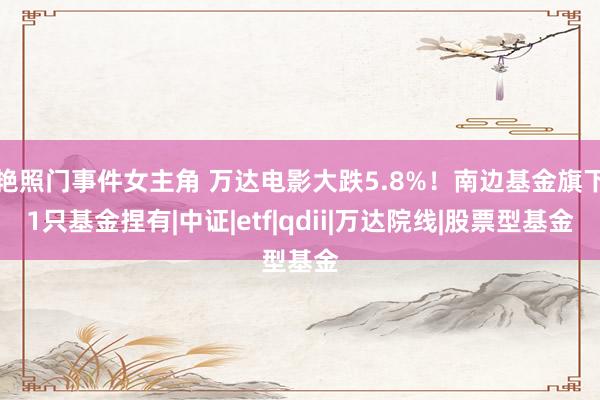 艳照门事件女主角 万达电影大跌5.8%!南边基金旗下1只基金捏有|中证|etf|qdii|万达院线|股票型基金