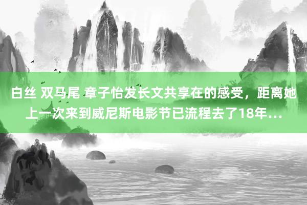 白丝 双马尾 章子怡发长文共享在的感受,距离她上一次来到威尼斯电影节已流程去了18年…