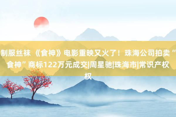 制服丝袜 《食神》电影重映又火了!珠海公司拍卖“食神”商标122万元成交|周星驰|珠海市|常识产权