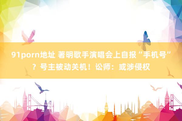 91porn地址 著明歌手演唱会上自报“手机号”?号主被动关机!讼师:或涉侵权
