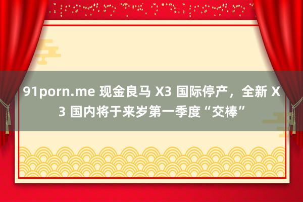 91porn.me 现金良马 X3 国际停产,全新 X3 国内将于来岁第一季度“交棒”