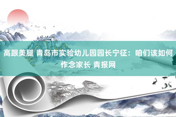 高跟美腿 青岛市实验幼儿园园长宁征:咱们该如何作念家长 青报网